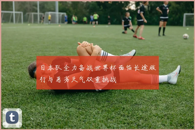日本队全力备战世界杯面临长途旅行与恶劣天气双重挑战