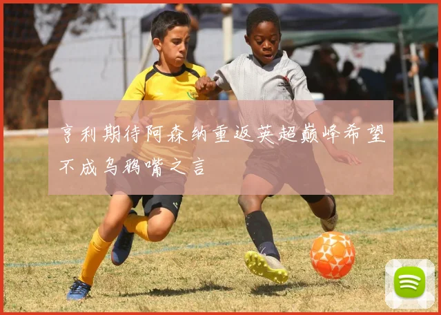 亨利期待阿森纳重返英超巅峰希望不成乌鸦嘴之言