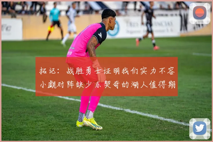 拓记：战胜勇士证明我们实力不容小觑对阵缺少东契奇的湖人值得期待