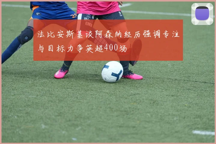 法比安斯基谈阿森纳经历强调专注与目标力争英超400场