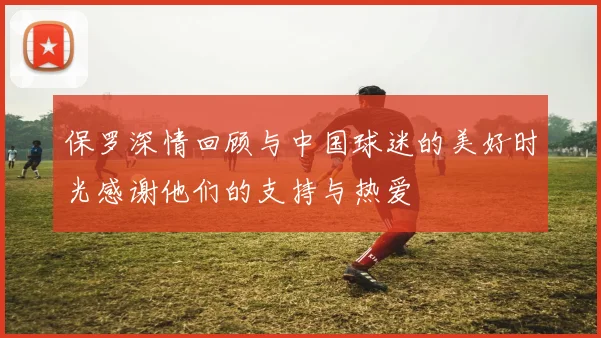 保罗深情回顾与中国球迷的美好时光感谢他们的支持与热爱