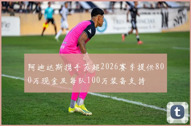 阿迪达斯携手苏超2026赛季提供800万现金及每队100万装备支持