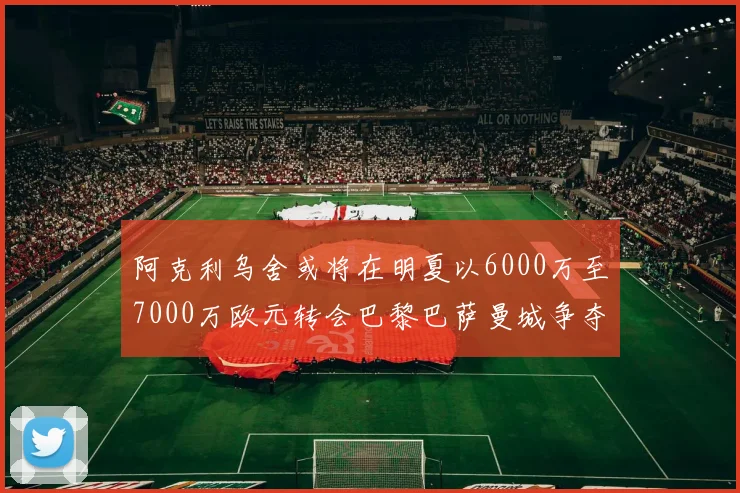 阿克利乌舍或将在明夏以6000万至7000万欧元转会巴黎巴萨曼城争夺战升级