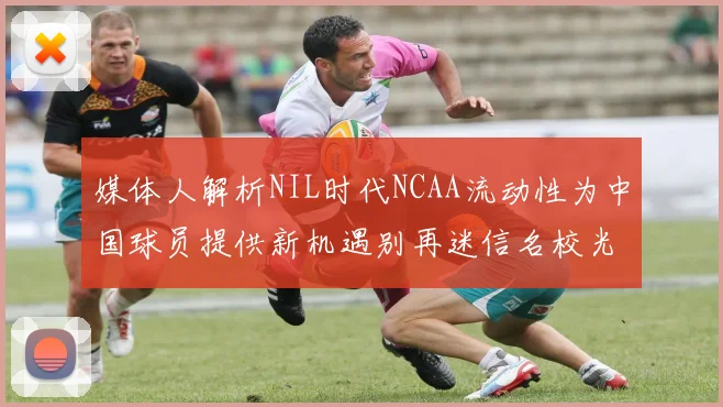 媒体人解析NIL时代NCAA流动性为中国球员提供新机遇别再迷信名校光环