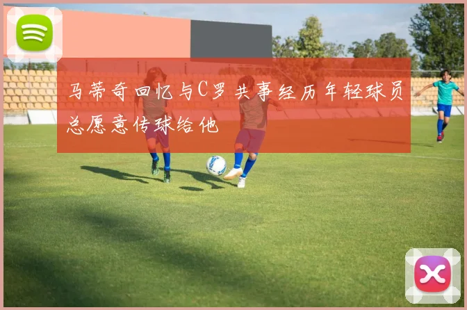 马蒂奇回忆与C罗共事经历年轻球员总愿意传球给他