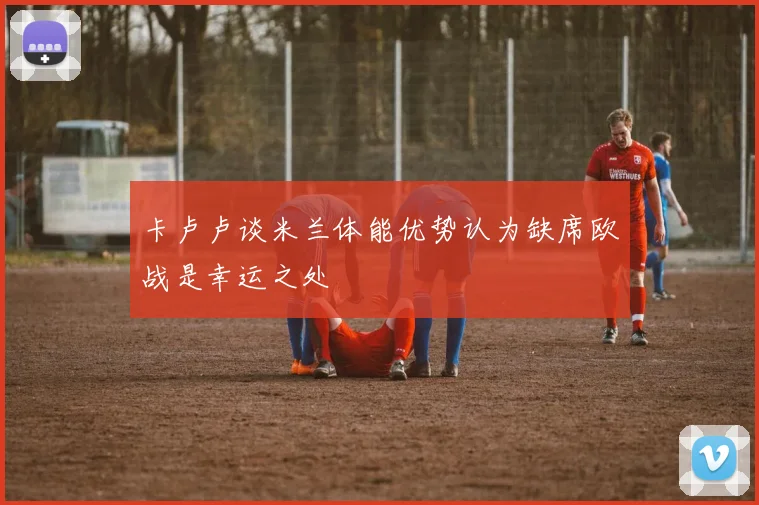 卡卢卢谈米兰体能优势认为缺席欧战是幸运之处