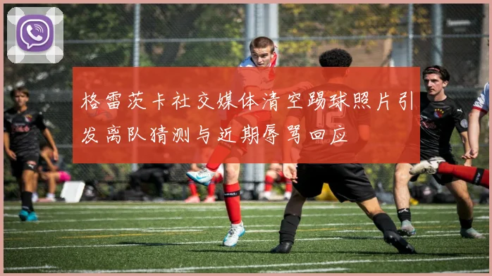 格雷茨卡社交媒体清空踢球照片引发离队猜测与近期辱骂回应