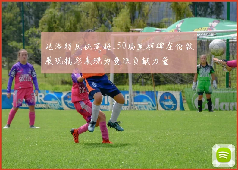 达洛特庆祝英超150场里程碑在伦敦展现精彩表现为曼联贡献力量