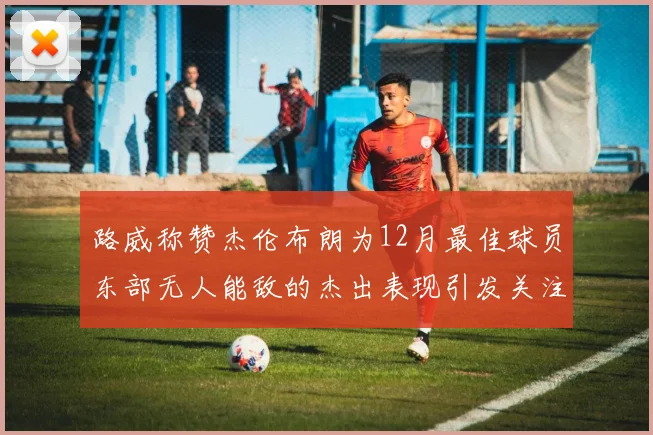 路威称赞杰伦布朗为12月最佳球员东部无人能敌的杰出表现引发关注