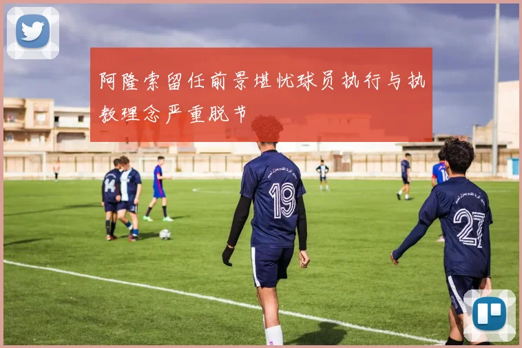 阿隆索留任前景堪忧球员执行与执教理念严重脱节