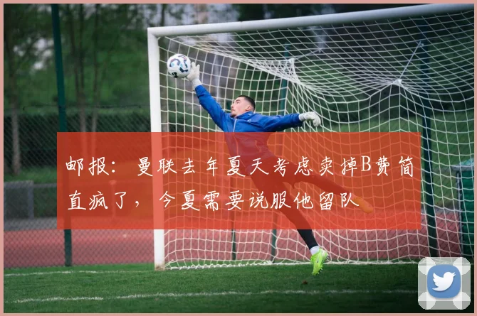 邮报：曼联去年夏天考虑卖掉B费简直疯了，今夏需要说服他留队
