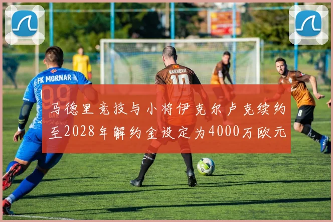 马德里竞技与小将伊克尔卢克续约至2028年解约金设定为4000万欧元