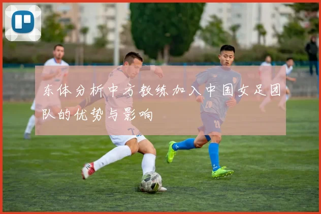 东体分析中方教练加入中国女足团队的优势与影响