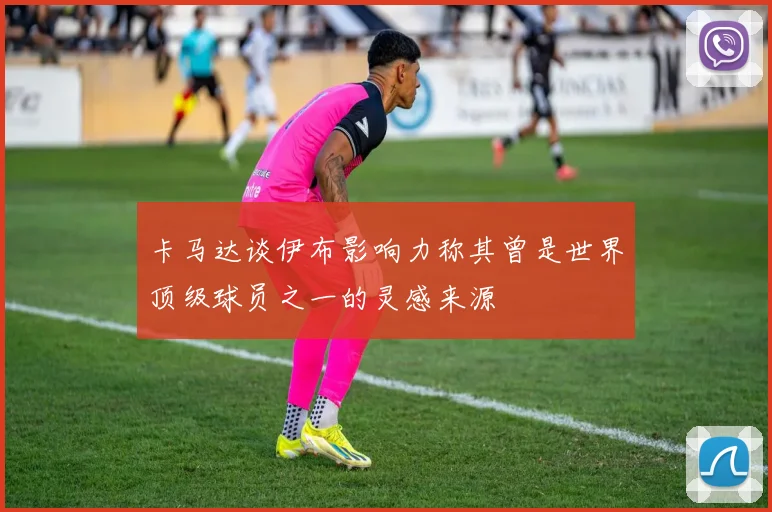 卡马达谈伊布影响力称其曾是世界顶级球员之一的灵感来源