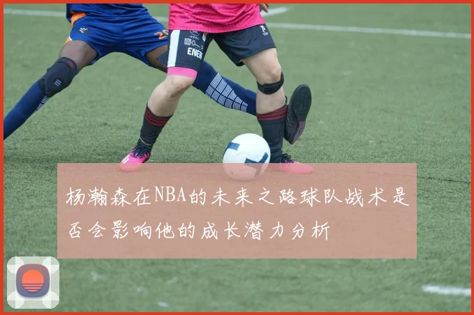 杨瀚森在NBA的未来之路球队战术是否会影响他的成长潜力分析