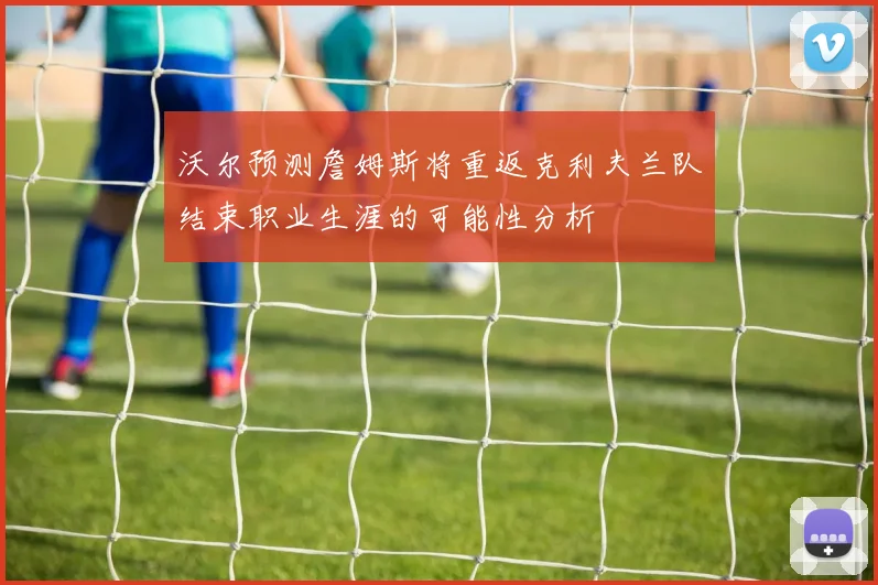 沃尔预测詹姆斯将重返克利夫兰队结束职业生涯的可能性分析