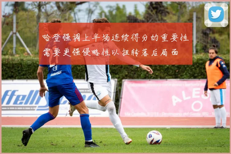 哈登强调上半场连续得分的重要性需要更强侵略性以扭转落后局面